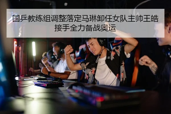 国乒教练组调整落定马琳卸任女队主帅王皓接手全力备战奥运
